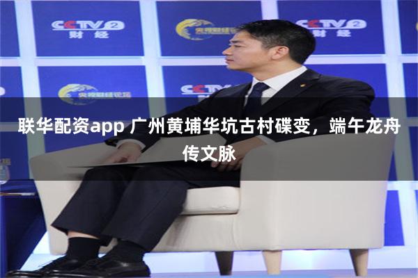 联华配资app 广州黄埔华坑古村碟变，端午龙舟传文脉