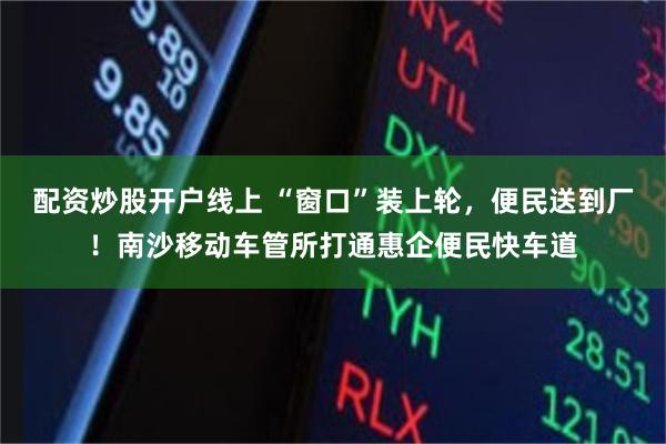 配资炒股开户线上 “窗口”装上轮，便民送到厂！南沙移动车管所打通惠企便民快车道