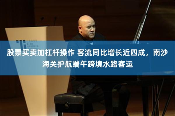 股票买卖加杠杆操作 客流同比增长近四成，南沙海关护航端午跨境水路客运