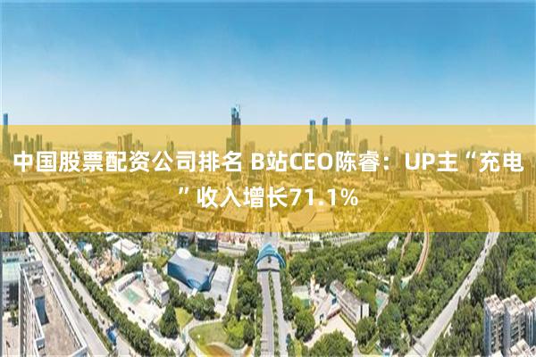 中国股票配资公司排名 B站CEO陈睿：UP主“充电”收入增长71.1%