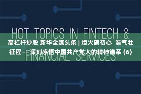 高杠杆炒股 新华全媒头条 | 炬火砺初心  浩气壮征程——深刻感悟中国共产党人的精神谱系 (6)