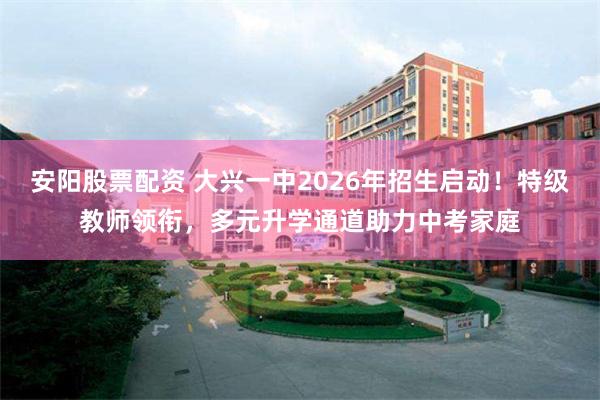 安阳股票配资 大兴一中2026年招生启动！特级教师领衔，多元升学通道助力中考家庭