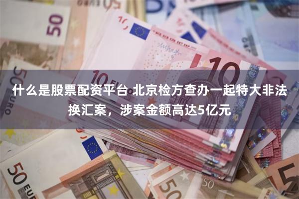 什么是股票配资平台 北京检方查办一起特大非法换汇案,涉案金额高达5亿元