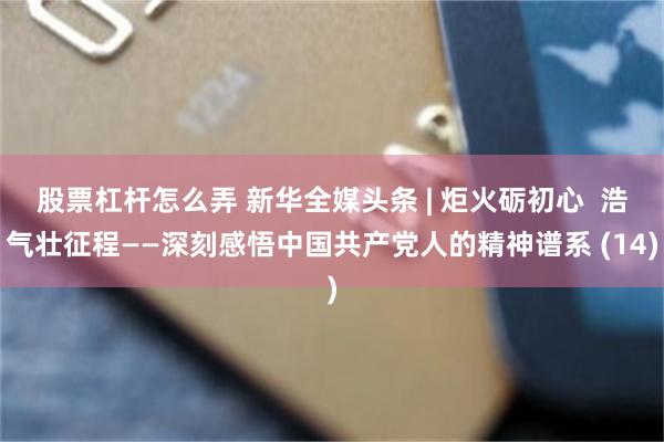 股票杠杆怎么弄 新华全媒头条 | 炬火砺初心  浩气壮征程——深刻感悟中国共产党人的精神谱系 (14)