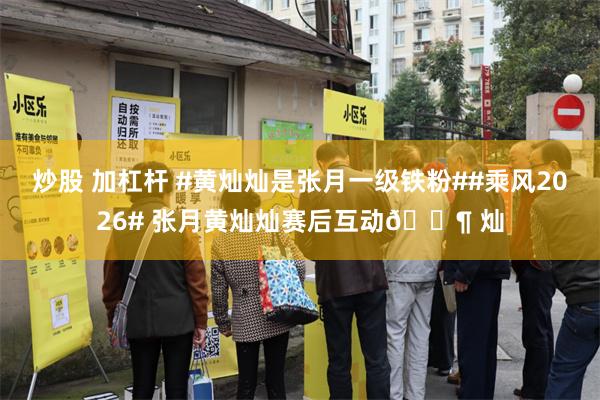 炒股 加杠杆 #黄灿灿是张月一级铁粉##乘风2026# 张月黄灿灿赛后互动🈶 灿