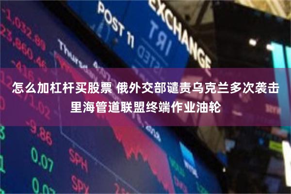 怎么加杠杆买股票 俄外交部谴责乌克兰多次袭击里海管道联盟终端作业油轮