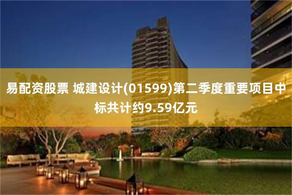 易配资股票 城建设计(01599)第二季度重要项目中标共计约9.59亿元