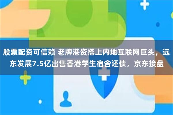 股票配资可信赖 老牌港资搭上内地互联网巨头，远东发展7.5亿出售香港学生宿舍还债，京东接盘