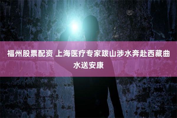 福州股票配资 上海医疗专家跋山涉水奔赴西藏曲水送安康