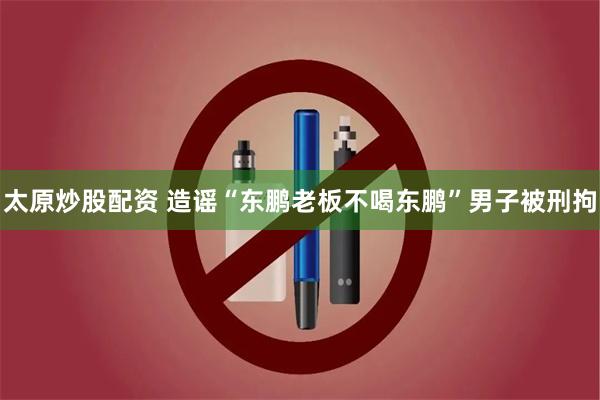 太原炒股配资 造谣“东鹏老板不喝东鹏”男子被刑拘