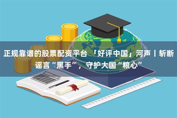 正规靠谱的股票配资平台 「好评中国」河声丨斩断谣言“黑手”，守护大国“粮心”