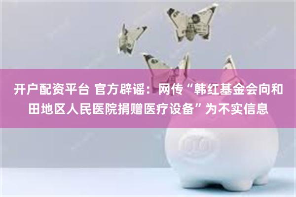 开户配资平台 官方辟谣：网传“韩红基金会向和田地区人民医院捐赠医疗设备”为不实信息