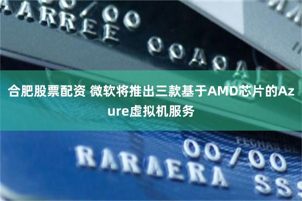 合肥股票配资 微软将推出三款基于AMD芯片的Azure虚拟机服务