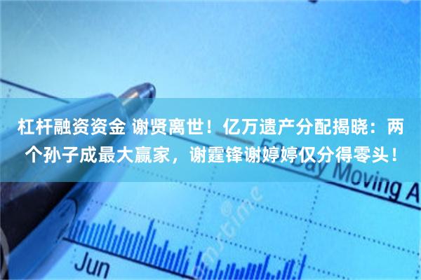 杠杆融资资金 谢贤离世!亿万遗产分配揭晓:两个孙子成最大赢家,谢霆锋谢婷婷仅分得零头!