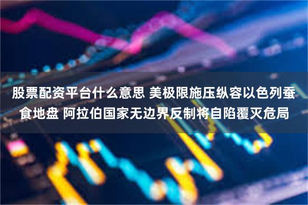 股票配资平台什么意思 美极限施压纵容以色列蚕食地盘 阿拉伯国家无边界反制将自陷覆灭危局