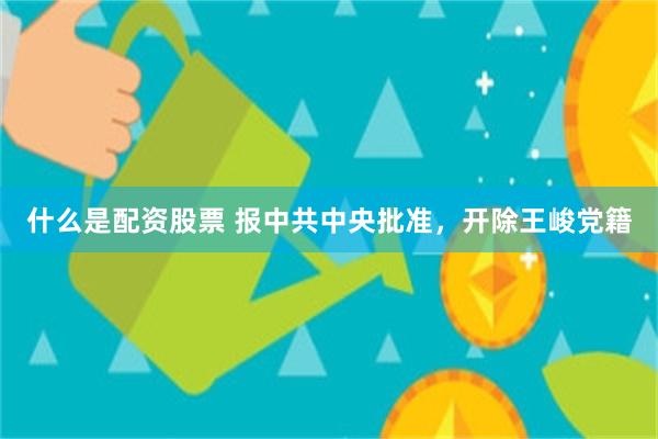 什么是配资股票 报中共中央批准，开除王峻党籍