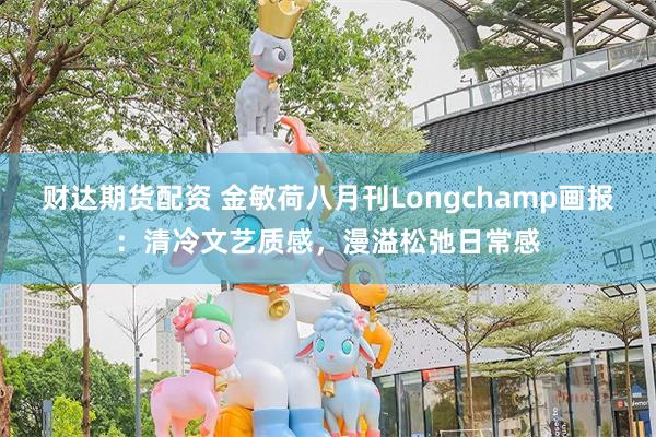 财达期货配资 金敏荷八月刊Longchamp画报：清冷文艺质感，漫溢松弛日常感