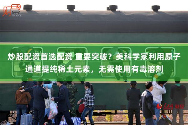 炒股配资首选配资 重要突破？美科学家利用原子通道提纯稀土元素，无需使用有毒溶剂