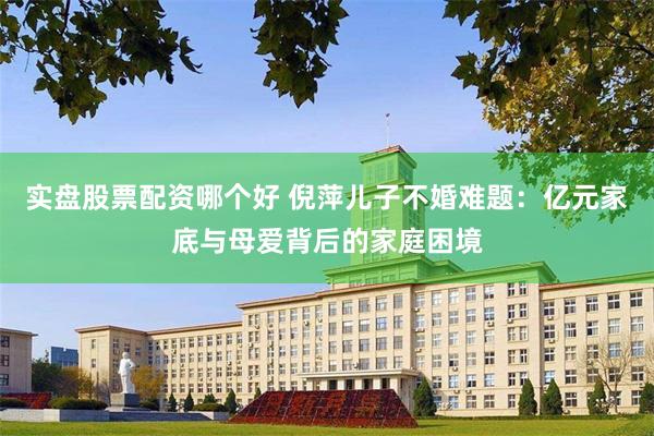 实盘股票配资哪个好 倪萍儿子不婚难题：亿元家底与母爱背后的家庭困境