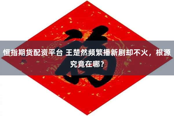 恒指期货配资平台 王楚然频繁播新剧却不火，根源究竟在哪？