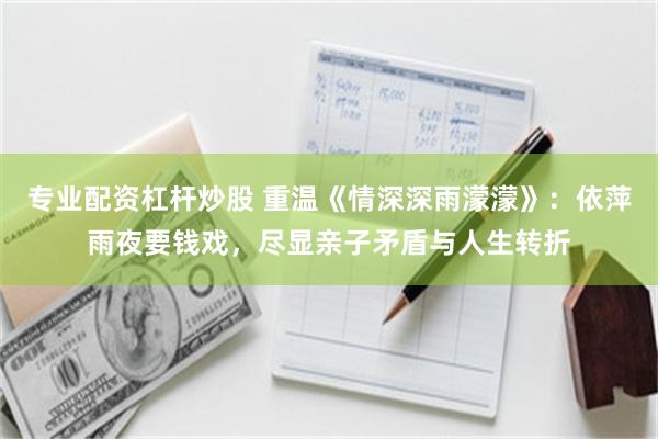专业配资杠杆炒股 重温《情深深雨濛濛》：依萍雨夜要钱戏，尽显亲子矛盾与人生转折