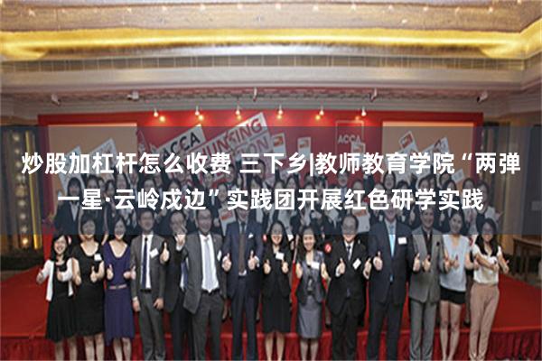 炒股加杠杆怎么收费 三下乡|教师教育学院“两弹一星·云岭戍边”实践团开展红色研学实践