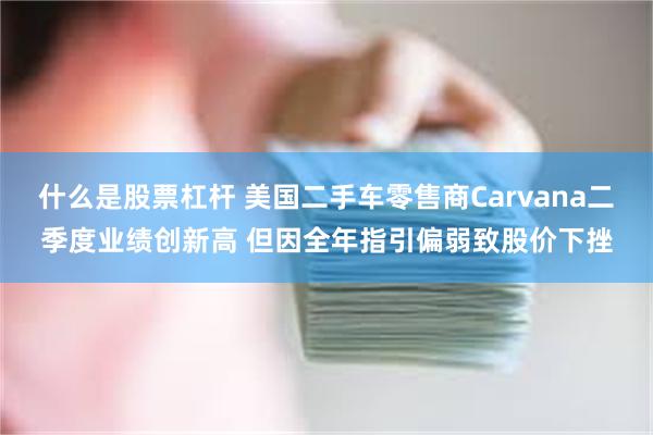 什么是股票杠杆 美国二手车零售商Carvana二季度业绩创新高 但因全年指引偏弱致股价下挫
