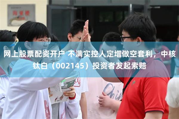 网上股票配资开户 不满实控人定增做空套利，中核钛白（002145）投资者发起索赔