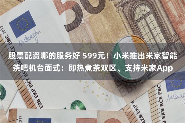 股票配资哪的服务好 599元！小米推出米家智能茶吧机台面式：即热煮茶双区、支持米家App
