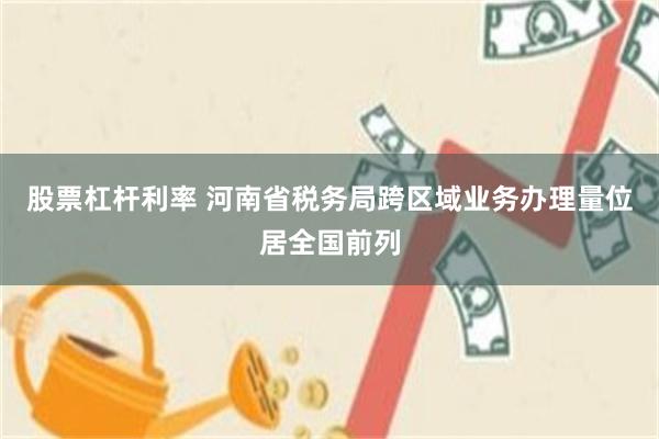 股票杠杆利率 河南省税务局跨区域业务办理量位居全国前列