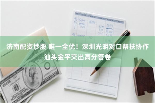 济南配资炒股 唯一全优！深圳光明对口帮扶协作汕头金平交出高分答卷