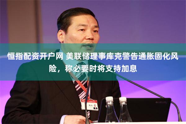 恒指配资开户网 美联储理事库克警告通胀固化风险，称必要时将支持加息