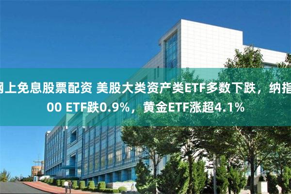 网上免息股票配资 美股大类资产类ETF多数下跌，纳指100 ETF跌0.9%，黄金ETF涨超4.1%
