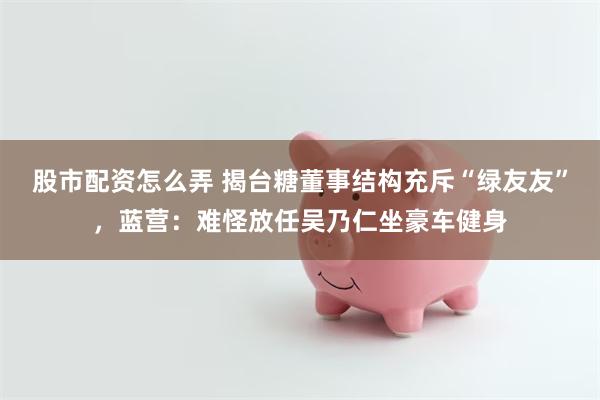股市配资怎么弄 揭台糖董事结构充斥“绿友友”，蓝营：难怪放任吴乃仁坐豪车健身