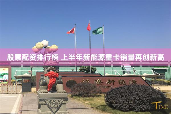 股票配资排行榜 上半年新能源重卡销量再创新高