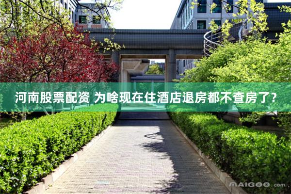 河南股票配资 为啥现在住酒店退房都不查房了？