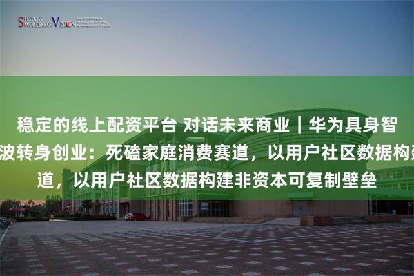 稳定的线上配资平台 对话未来商业|华为具身智能“一号员工”周顺波转身创业:死磕家庭消费赛道,以用户社区数据构建非资本可复制壁垒