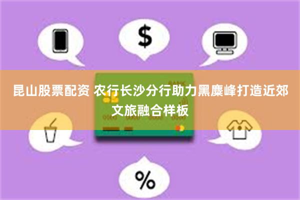 昆山股票配资 农行长沙分行助力黑麋峰打造近郊文旅融合样板