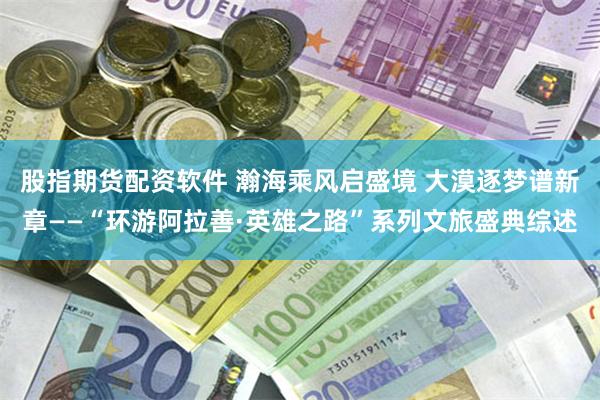 股指期货配资软件 瀚海乘风启盛境 大漠逐梦谱新章——“环游阿拉善·英雄之路”系列文旅盛典综述