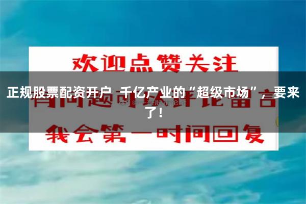 正规股票配资开户  千亿产业的“超级市场”，要来了！