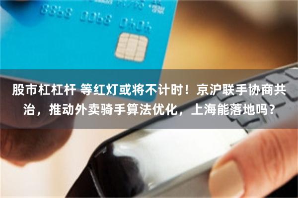 股市杠杠杆 等红灯或将不计时！京沪联手协商共治，推动外卖骑手算法优化，上海能落地吗？