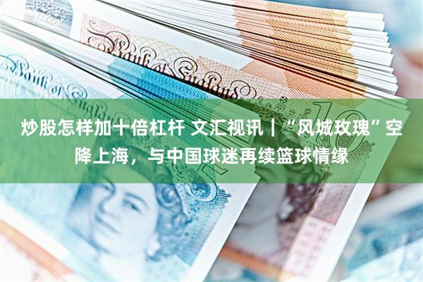 炒股怎样加十倍杠杆 文汇视讯｜“风城玫瑰”空降上海，与中国球迷再续篮球情缘