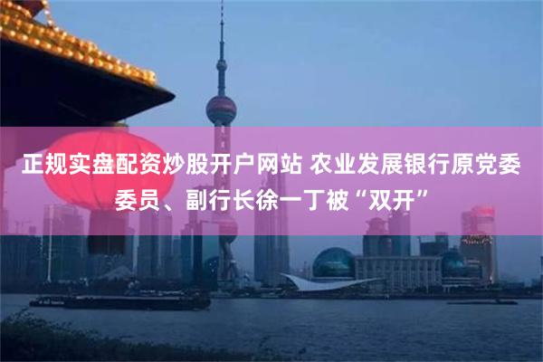 正规实盘配资炒股开户网站 农业发展银行原党委委员、副行长徐一丁被“双开”