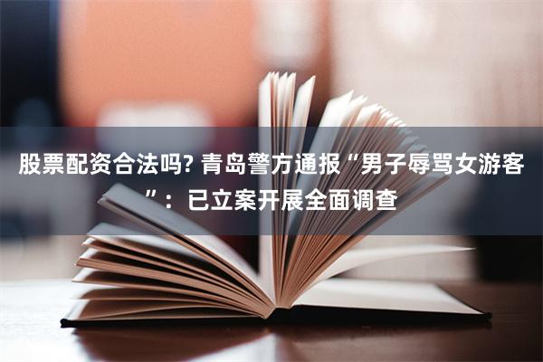 股票配资合法吗? 青岛警方通报“男子辱骂女游客”：已立案开展全面调查