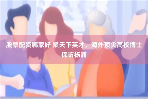 股票配资哪家好 聚天下英才，海外顶尖高校博士探访杨浦