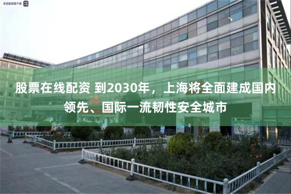 股票在线配资 到2030年，上海将全面建成国内领先、国际一流韧性安全城市