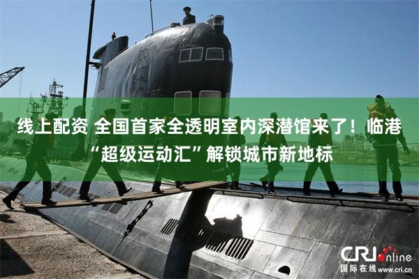 线上配资 全国首家全透明室内深潜馆来了！临港“超级运动汇”解锁城市新地标