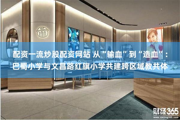 配资一流炒股配资网站 从“输血”到“造血”：巴蜀小学与文昌路红旗小学共建跨区域教共体