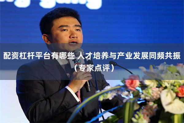 配资杠杆平台有哪些 人才培养与产业发展同频共振（专家点评）
