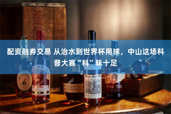 配资融券交易 从治水到世界杯用球，中山这场科普大赛“科”味十足